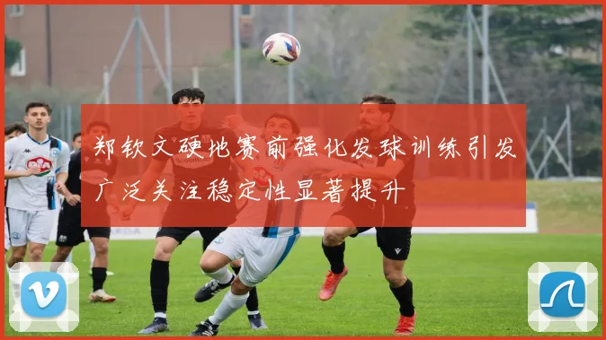 郑钦文硬地赛前强化发球训练引发广泛关注稳定性显著提升