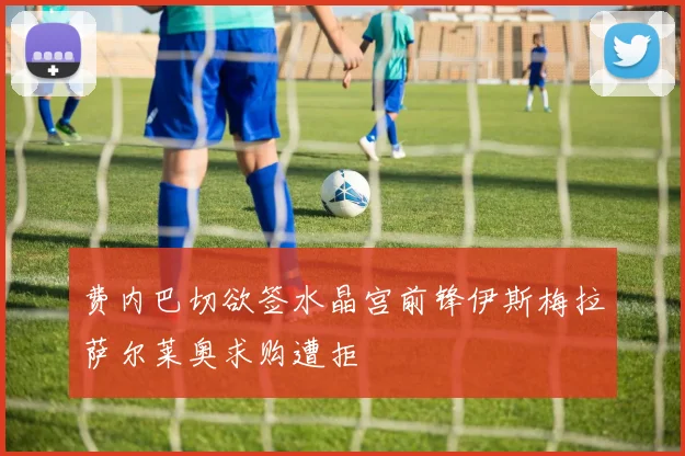 费内巴切欲签水晶宫前锋伊斯梅拉萨尔莱奥求购遭拒