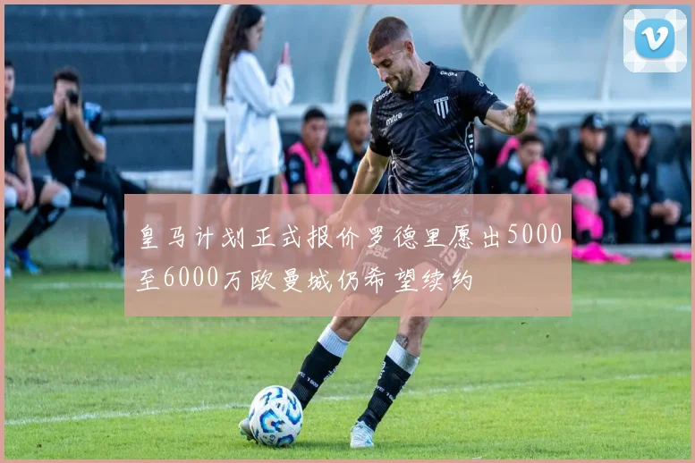 皇马计划正式报价罗德里愿出5000至6000万欧曼城仍希望续约