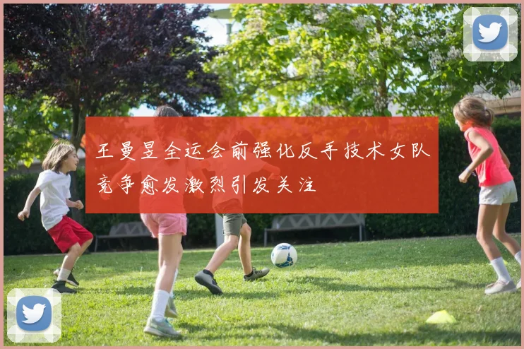 王曼昱全运会前强化反手技术女队竞争愈发激烈引发关注