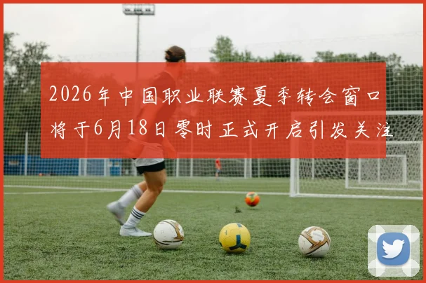 2026年中国职业联赛夏季转会窗口将于6月18日零时正式开启引发关注