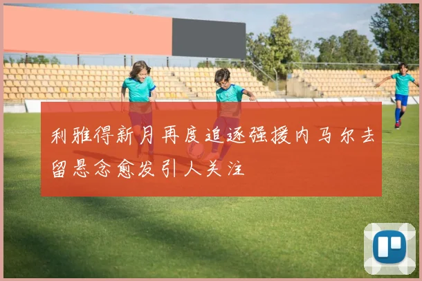 利雅得新月再度追逐强援内马尔去留悬念愈发引人关注