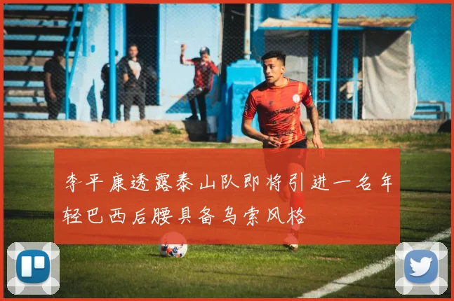 李平康透露泰山队即将引进一名年轻巴西后腰具备乌索风格
