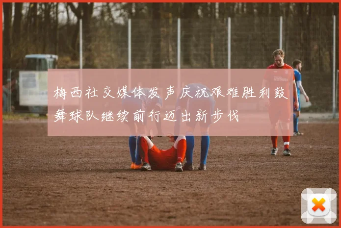 梅西社交媒体发声庆祝艰难胜利鼓舞球队继续前行迈出新步伐