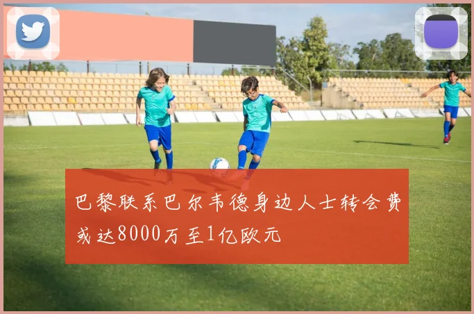 巴黎联系巴尔韦德身边人士转会费或达8000万至1亿欧元