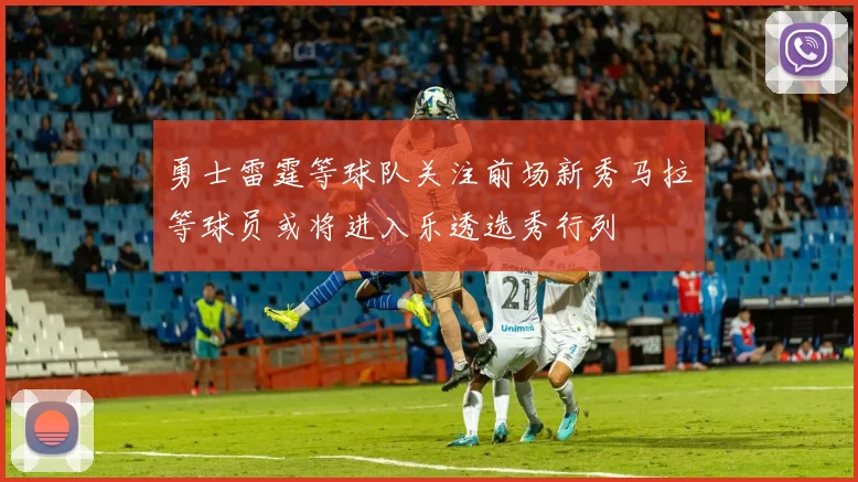 勇士雷霆等球队关注前场新秀马拉等球员或将进入乐透选秀行列
