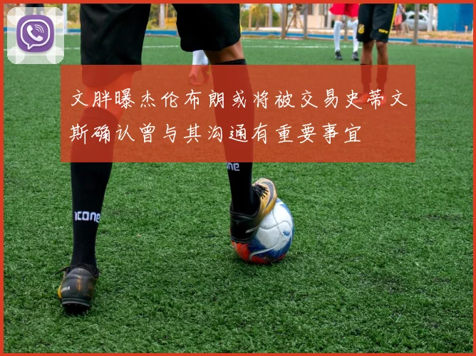 文胖曝杰伦布朗或将被交易史蒂文斯确认曾与其沟通有重要事宜