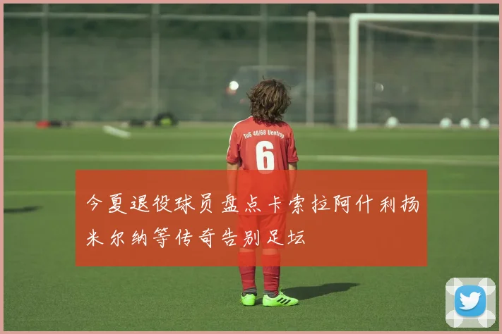 今夏退役球员盘点卡索拉阿什利扬米尔纳等传奇告别足坛