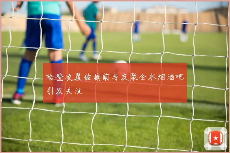 哈登凌晨被捕前与友聚会水烟酒吧引发关注