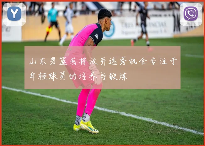 山东男篮或将放弃选秀机会专注于年轻球员的培养与锻炼