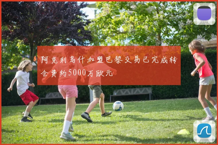 阿克利乌什加盟巴黎交易已完成转会费约5000万欧元