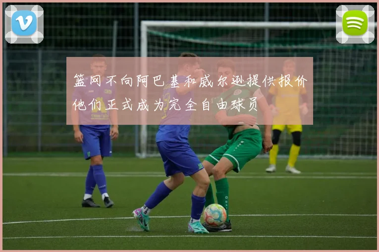 篮网不向阿巴基和威尔逊提供报价他们正式成为完全自由球员