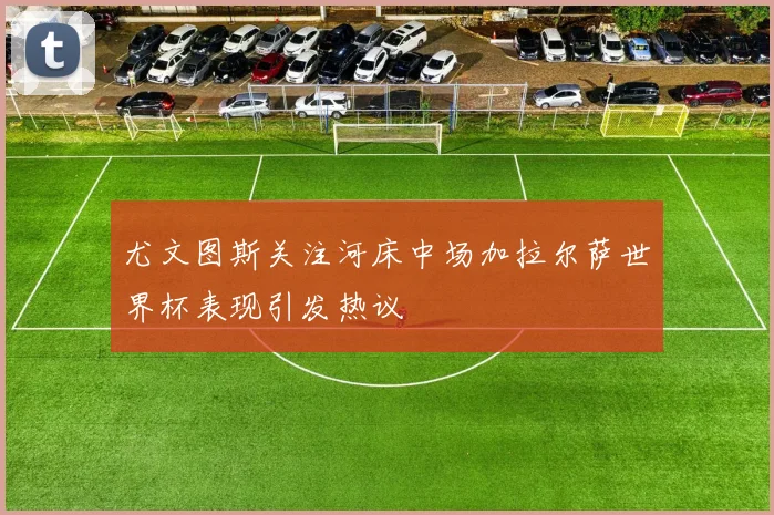 尤文图斯关注河床中场加拉尔萨世界杯表现引发热议