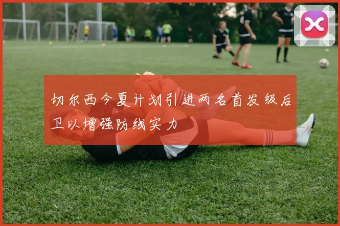 切尔西今夏计划引进两名首发级后卫以增强防线实力