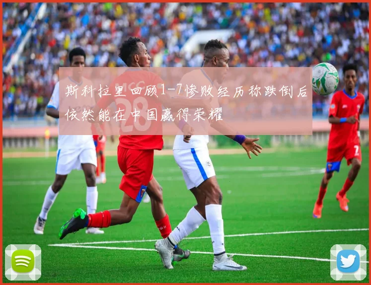 斯科拉里回顾1-7惨败经历称跌倒后依然能在中国赢得荣耀
