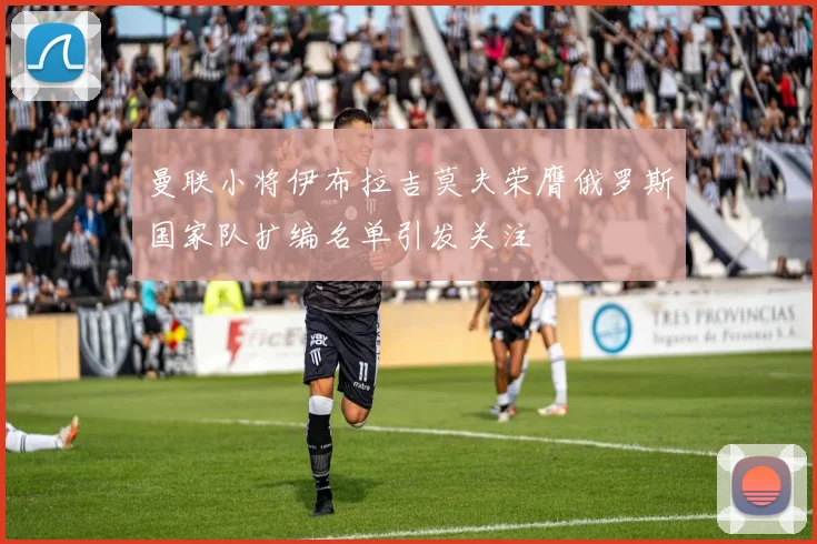 曼联小将伊布拉吉莫夫荣膺俄罗斯国家队扩编名单引发关注