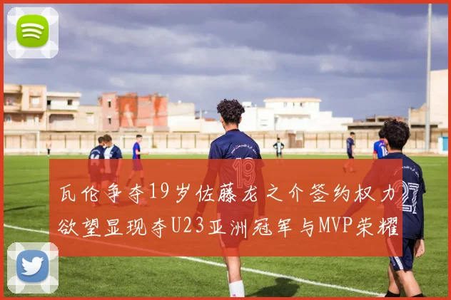 瓦伦争夺19岁佐藤龙之介签约权力欲望显现夺U23亚洲冠军与MVP荣耀
