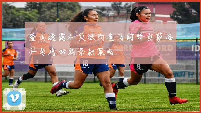 隆戈透露科莫欲购皇马前锋贡萨洛并考虑回购条款策略