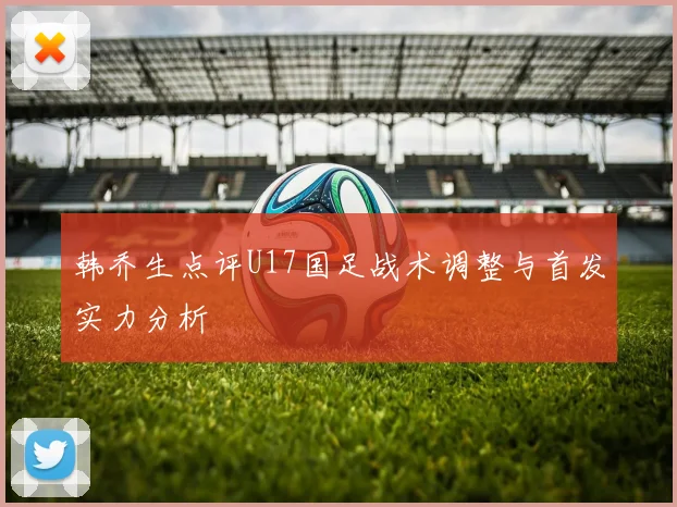 韩乔生点评U17国足战术调整与首发实力分析