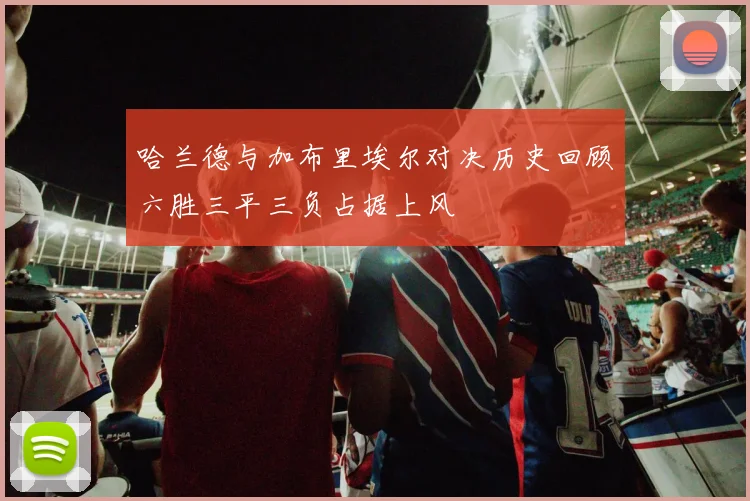 哈兰德与加布里埃尔对决历史回顾六胜三平三负占据上风