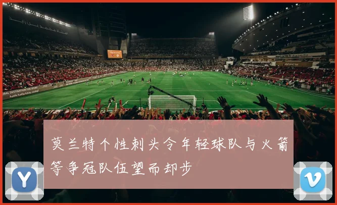 莫兰特个性刺头令年轻球队与火箭等争冠队伍望而却步
