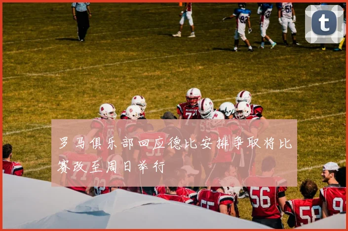 罗马俱乐部回应德比安排争取将比赛改至周日举行