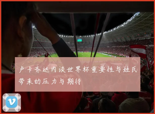 卢卡齐达内谈世界杯重要性与姓氏带来的压力与期待