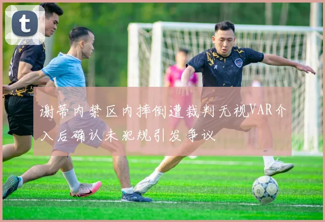 谢蒂内禁区内摔倒遭裁判无视VAR介入后确认未犯规引发争议