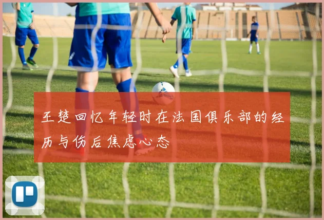 王楚回忆年轻时在法国俱乐部的经历与伤后焦虑心态