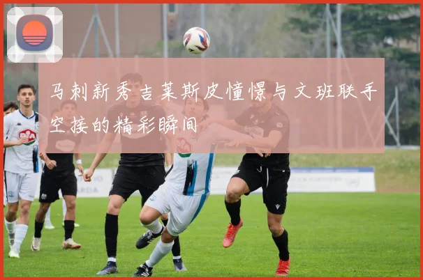 马刺新秀吉莱斯皮憧憬与文班联手空接的精彩瞬间