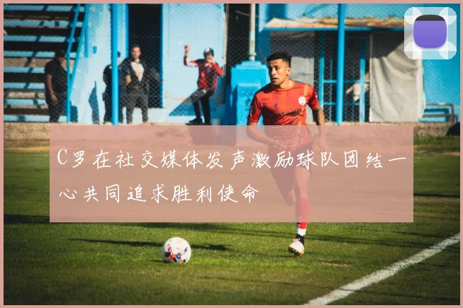 C罗在社交媒体发声激励球队团结一心共同追求胜利使命