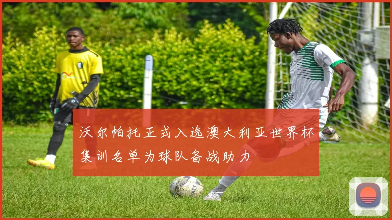 沃尔帕托正式入选澳大利亚世界杯集训名单为球队备战助力