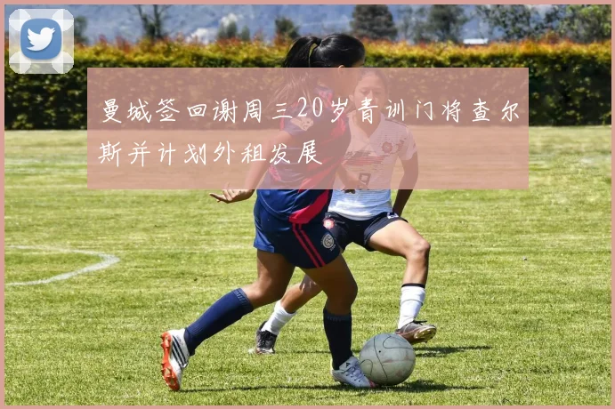 曼城签回谢周三20岁青训门将查尔斯并计划外租发展